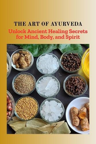 The Art of Ayurveda: Unlock Ancient Healing Secrets for Mind, Body, and Spirit