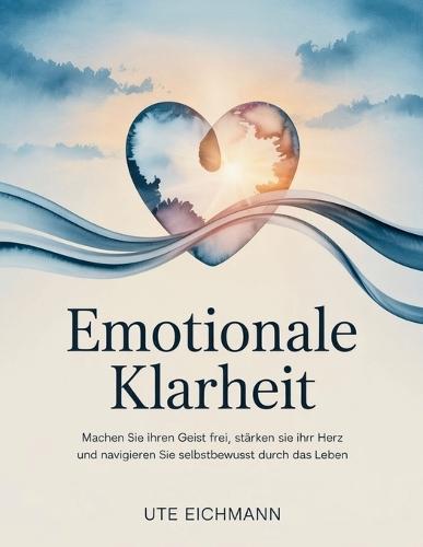 Emotionale Klarheit: Machen Sie Ihren Geist frei, stärken Sie Ihr Herz und navigieren Sie selbstbewusst durch das Leben