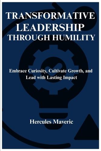 Transformative Leadership Through Humility: Embrace Curiosity, Cultivate Growth, and Lead with Lasting Impact