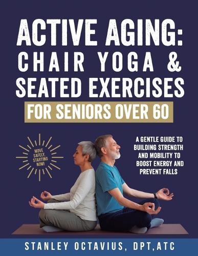 Active Aging: Chair Yoga & Seated Exercises for Seniors Over 60: A Gentle Guide to Building Strength & Mobility to Boost Energy and Prevent Falls