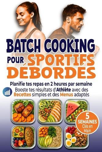 Batch Cooking pour Sportifs Débordés: Planifie tes repas en 2 heures par semaine Booste tes résultats d'Athlète avec des Recettes simples et des Menus adaptés
