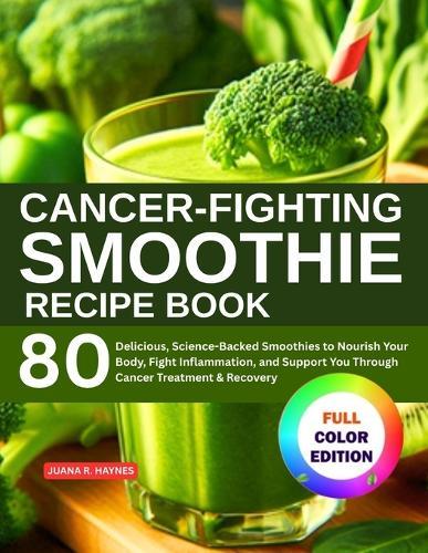 Cancer-Fighting Smoothie Recipe Book: 80 Delicious, Science-Backed Smoothies to Nourish Your Body, Fight Inflammation, and Support You Through Cancer Treatment & Recovery