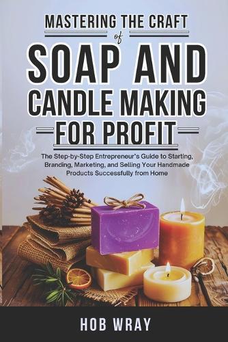 Mastering the Craft of Soap and Candle Making for Profit: The Step-by-Step Entrepreneur's Guide to Starting, Branding, Marketing, and Selling Your Handmade Products Successfully from Home