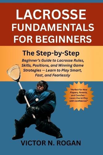 Lacrosse Fundamentals for Beginners: The Step-by-Step Beginner's Guide to Lacrosse Rules, Skills, Positions, and Winning Game Strategies - Learn to Play Smart, Fast, and Fearlessly