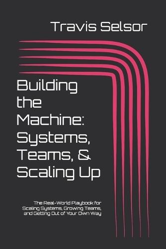 Building a Business in 2025 & Beyond - Building the Machine: Systems, Teams, & Scaling Up: The Real-World Playbook for Scaling Systems, Growing Teams, and Getting Out of Your Own Way