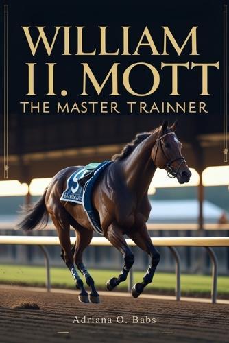 William I. Mott: The Master Trainer: Championing Horses, Shaping Legacies and Defining Excellence in Thoroughbred Racing