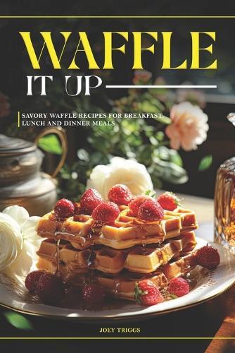 Waffle It Up: Savory Waffle Recipes for Breakfast, Lunch and Dinner Meals