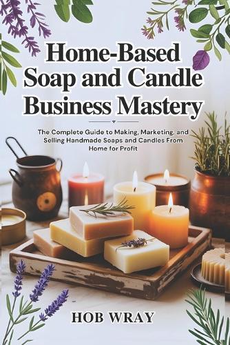 Home-Based Soap and Candle Business Mastery: The Complete Guide to Making, Marketing, and Selling Handmade Soaps and Candles From Home for Profit