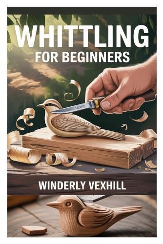 Whittling for Beginners: A Complete Step-By-Step Guide to Mastering the Basics, Essential Tools, Safe Techniques, and Easy Wood Carving Projects for First-Time Whittlers