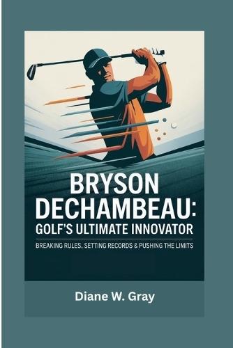 Bryson DeChambeau: Golf's Ultimate Innovator: Breaking Rules, Setting Records & Pushing the Limits