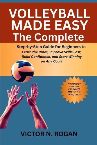 Volleyball Made Easy: The Complete Step-by-Step Guide for Beginners to Learn the Rules, Improve Skills Fast, Build Confidence, and Start Winning on Any Court