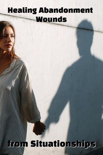 Healing Abandonment Wounds from Situationships: Break the Cycle and Reclaim Your Self-Worth