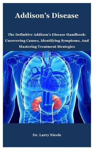 Addison's Disease: The Definitive Addison's Disease Handbook: Uncovering Causes, Identifying Symptoms, And Mastering Treatment Strategies
