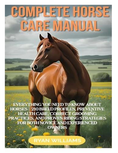 Complete Horse Care Manual: Everything You Need to Know about Horses: 210 Breed Profiles, Preventive Health Care, Correct Grooming Practices, and Proven Riding Strategies for Both Novice and Experienced Owners