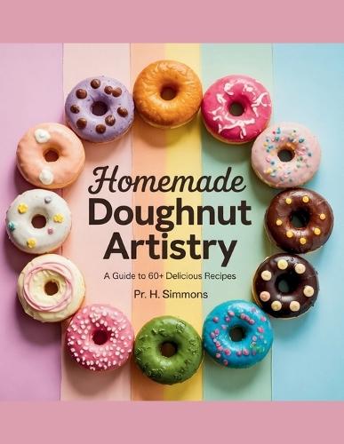 Homemade Doughnut Artistry: A Guide to 60+ Delicious Recipes - PR. H. Simmons