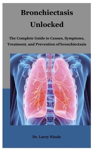 Bronchiectasis Unlocked: The Complete Guide to Causes, Symptoms, Treatment, and Prevention of bronchiectasis