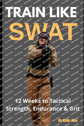 Train Like SWAT: 12 Weeks to Tactical Strength, Endurance & Grit: The Ultimate 3-Month Fitness Program Inspired by an Active SWAT Operator