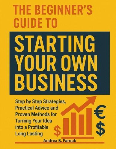 The Beginner's Guide to Starting Your Own Business: Step by Step Strategies, Practical Advice, and Proven Methods for Turning Your Idea into a Profitable Long-Lasting Business