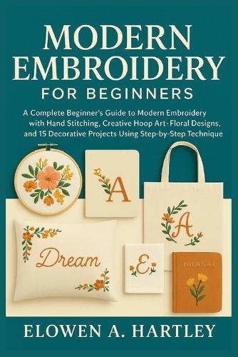 Modern Embroidery for Beginners: A Complete Beginner's Guide to Modern Embroidery with Hand Stitching, Creative Hoop Art, Floral Designs, and 15 Decorative Projects Using Step-by-Step Techniques
