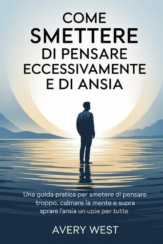 Come Smettere Di Pensare Eccessivamente E Di Ansia: Una guida pratica per smettere di pensare troppo, calmare la mente e superare l'ansia una volta per tutte