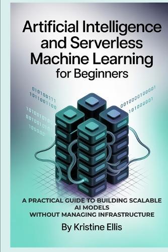 Artificial Intelligence and Serverless Machine Learning for Beginners: A Practical Guide to Building Scalable AI Models Without Managing Infrastructure