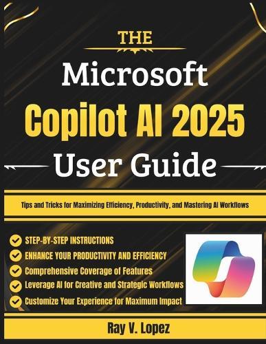 The Microsoft Copilot AI 2025 User Guide: Tips and Tricks for Maximizing Efficiency, Productivity, and Mastering AI Workflows