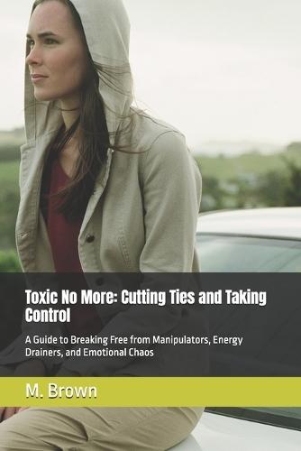 Toxic No More: Cutting Ties and Taking Control: A Guide to Breaking Free from Manipulators, Energy Drainers, and Emotional Chaos
