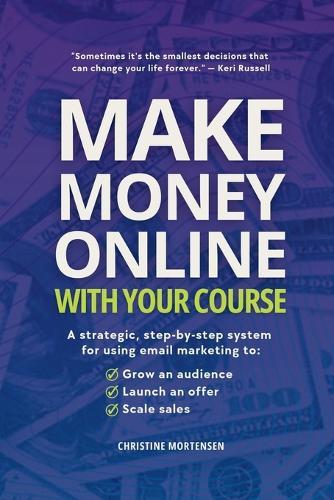 Make Money Online with Your Course: A Strategic, Step-by-Step System for Using Email Marketing to Grow an Audience, Launch an Offer, and Scale Sales