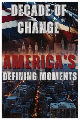 A Decade of Change: America's Defining Moments: How Ten Years of Crisis, Innovation, and Activism Reshaped the United States-From Pandemic to Protest and Beyond