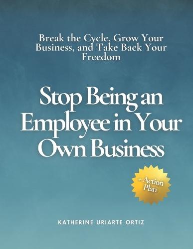 Stop Being an Employee in Your Own Business: Break the Cycle, Grow Your Business, and Take Back Your Freedom