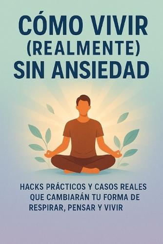 Cómo vivir (realmente) sin ansiedad: Hacks prácticos y casos reales que cambiarán tu forma de respirar, pensar y vivir
