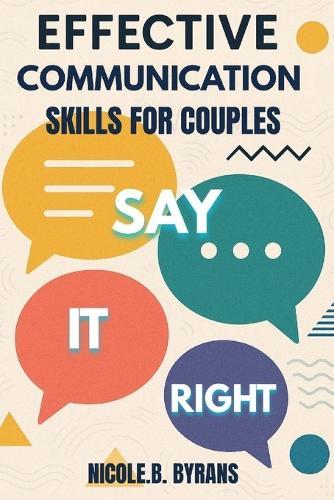 Say It Right: EFFECTIVE COMMUNICATION SKILLS FOR COUPLES: Transform Your Relationship Through Better Conversations