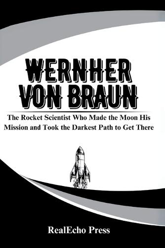 Wernher Von Braun: The Rocket Scientist Who Made the Moon His Mission and Took the Darkest Path to Get There