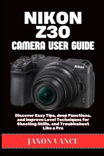 Nikon Z30 Camera User Guide: Discover Easy Tips, deep Functions, and Improve Level Techniques for Shooting Skills, and Troubleshoot Like a Pro