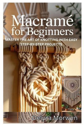 Macramé for Beginners: Master the Art of Knotting with Easy Step-By-Step Projects: A Practical Guide to Creating Beautiful Home Decor and Accessories with Simple Macramé Techniques