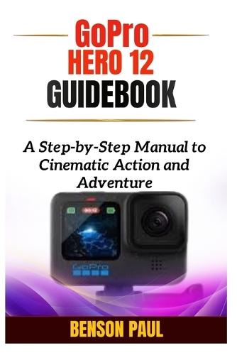 GoPro Hero 12 Guidebook: A Step-by-Step Manual to Cinematic Action and Adventure