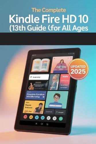 The Complete Kindle Fire HD 10 (13th Gen) User Guide for All Ages: The 2025 Updated Manual for Beginners, Seniors & Everyone In Between