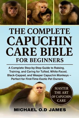 The Complete Capuchin Care Bible for Beginners: A Complete Step-by-Step Guide to Raising, Training, and Caring for Tufted, White-Faced, Black-Capped, and Weeper Capuchin Monkeys - Perfect for First-Time Exotic Pet Owners