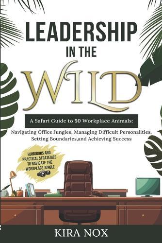 Leadership in the Wild: A Safari Guide to 50 Workplace Animals: Navigating Office Jungles, Managing Difficult Personalities, Setting Boundaries, and Achieving Success