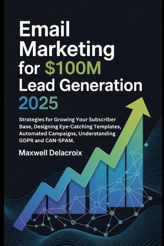 Email Marketing For $100M Lead Generation 2025: Strategies for Growing Your Subscriber Base, Designing Eye-Catching Templates, Automated Campaigns, Understanding GDPR and CAN-SPAM.
