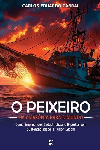 O Peixeiro: Da Amazônia para o Mundo - Como Empreender, Industrializar e Exportar com Sustentabilidade e Valor Global