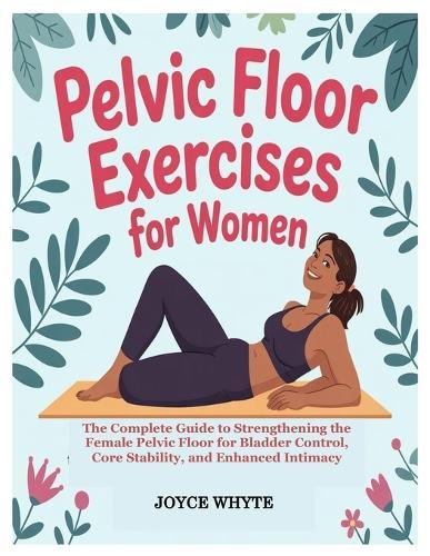 Pelvic Floor Exercises for Women: The Complete Guide to Strengthening the Female Pelvic Floor for Bladder Control, Core Stability, and Enhanced Intimacy