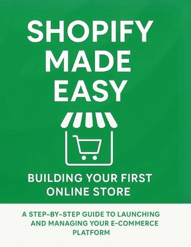 Shopify Made Easy: Building Your First Online Store: A Step-by-Step Guide to Launching and Managing Your E-commerce Platform