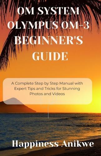 Om System Olympus Om-3 Beginner's Guide: A Complete Step by Step Manual with Expert Tips and Tricks for Stunning Photos and Videos
