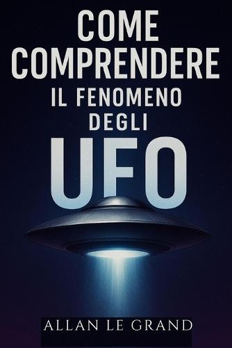 Come Comprendere Il Fenomeno Degli UFO: Quello che c'è da sapere sugli avvistamenti e sulle ricerche in corso, SENZA farsi prendere dal sensazionalismo!