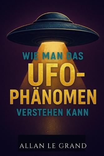 Wie Man Das Ufo-Phänomen Verstehen Kann: Was Sie über Sichtungen und den aktuellen Stand der Forschung wissen müssen, OHNE in die Sensationsgier zu verfallen!