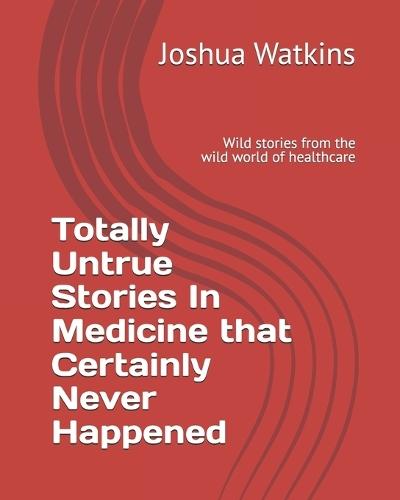 Totally Untrue Stories In Medicine that Certainly Never Happened: Wild stories from the wild world of healthcare