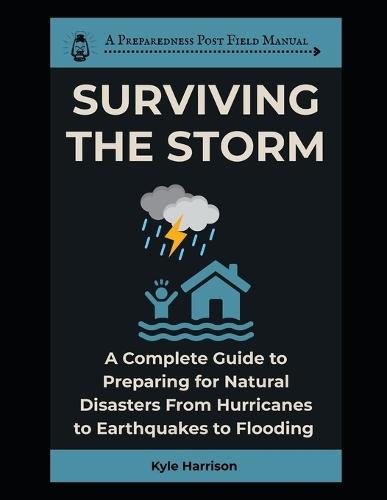 Surviving the Storm: A Complete Guide To Preparing For Natural Disasters From Hurricanes to Earthquakes to Flooding