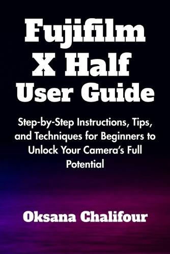 Fujifilm X Half User Guide: Step-by-Step Instructions, Tips, and Techniques for Beginners to Unlock Your Camera's Full Potential