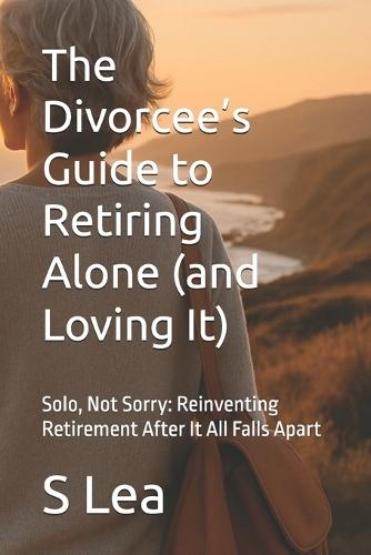 The Divorcee's Guide to Retiring Alone (and Loving It): Solo, Not Sorry: Reinventing Retirement After It All Falls Apart